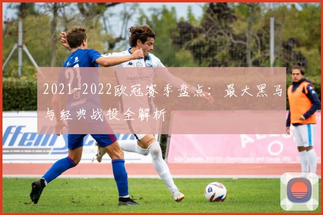 2021-2022欧冠赛季盘点:最大黑马与经典战役全解析