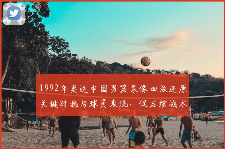 1992年奥运中国男篮录像回放还原关键对抗与球员表现，促后续战术调整