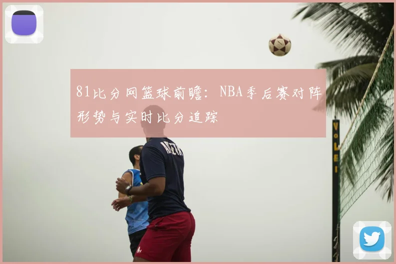 81比分网篮球前瞻:NBA季后赛对阵形势与实时比分追踪
