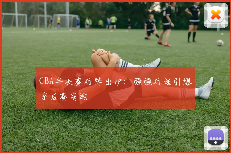 CBA半决赛对阵出炉:强强对话引爆季后赛高潮