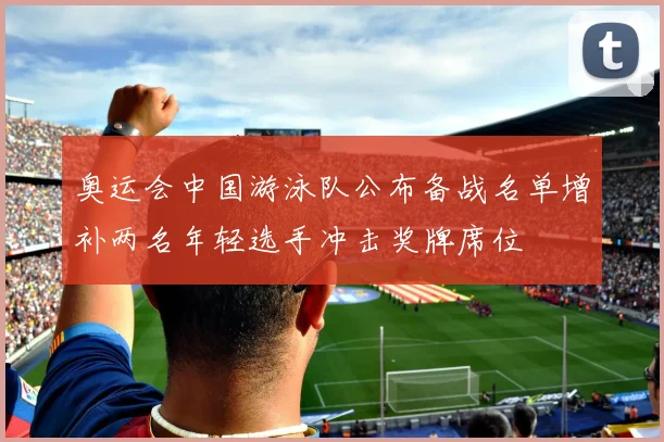 奥运会中国游泳队公布备战名单增补两名年轻选手冲击奖牌席位