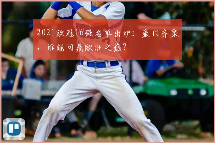 2021欧冠16强名单出炉：豪门齐聚，谁能问鼎欧洲之巅？